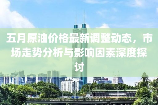 五月原油价格最新调整动态，市场走势分析与影响因素深度探讨