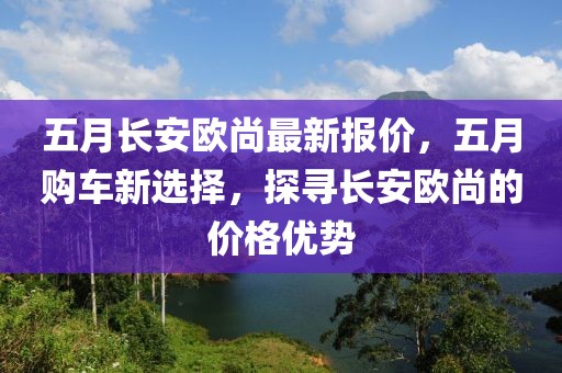 五月长安欧尚最新报价，五月购车新选择，探寻长安欧尚的价格优势