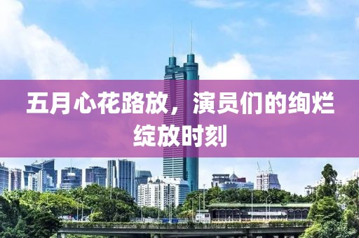 五月心花路放，演员们的绚烂绽放时刻