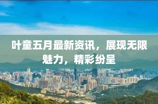 叶童五月最新资讯，展现无限魅力，精彩纷呈