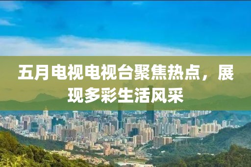 五月电视电视台聚焦热点，展现多彩生活风采