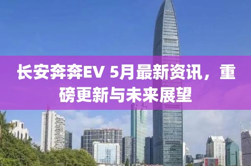 长安奔奔EV 5月最新资讯，重磅更新与未来展望
