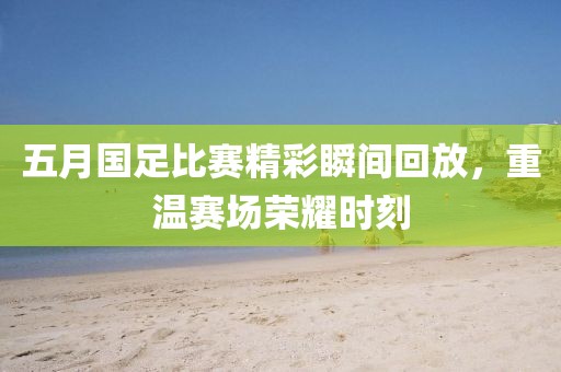 五月国足比赛精彩瞬间回放，重温赛场荣耀时刻