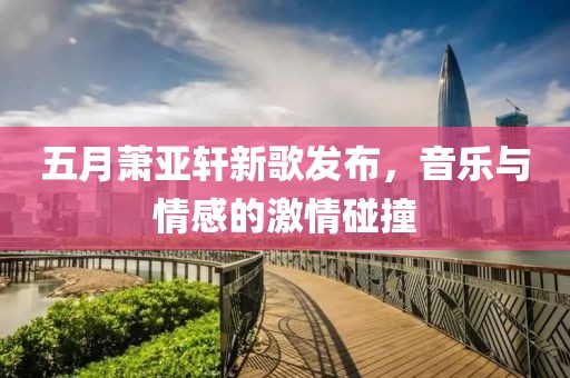 五月萧亚轩新歌发布，音乐与情感的激情碰撞