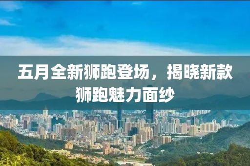 五月全新狮跑登场，揭晓新款狮跑魅力面纱