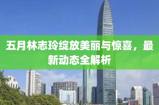 五月林志玲绽放美丽与惊喜，最新动态全解析