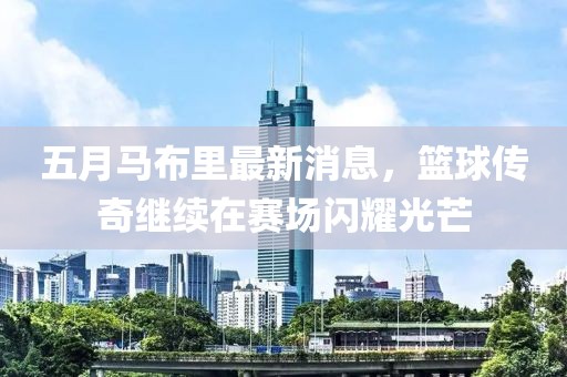 五月马布里最新消息，篮球传奇继续在赛场闪耀光芒