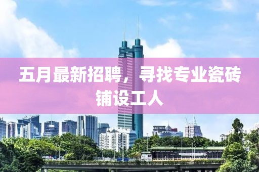 五月最新招聘，寻找专业瓷砖铺设工人