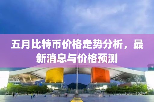 五月比特币价格走势分析，最新消息与价格预测