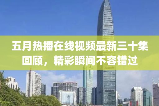 五月热播在线视频最新三十集回顾，精彩瞬间不容错过
