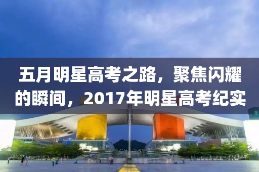 五月明星高考之路，聚焦闪耀的瞬间，2017年明星高考纪实