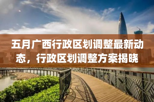五月广西行政区划调整最新动态，行政区划调整方案揭晓