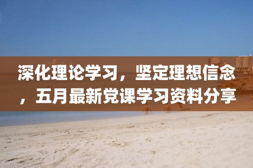 深化理论学习，坚定理想信念，五月最新党课学习资料分享