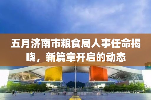 五月济南市粮食局人事任命揭晓，新篇章开启的动态