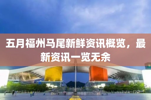 五月福州马尾新鲜资讯概览，最新资讯一览无余