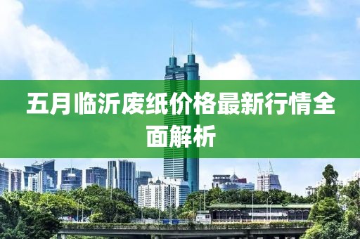 五月临沂废纸价格最新行情全面解析