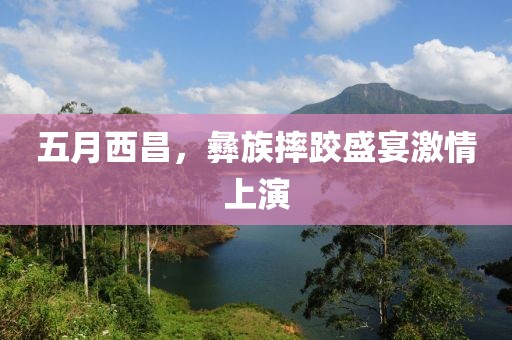 五月西昌，彝族摔跤盛宴激情上演