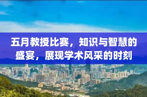 五月教授比赛，知识与智慧的盛宴，展现学术风采的时刻