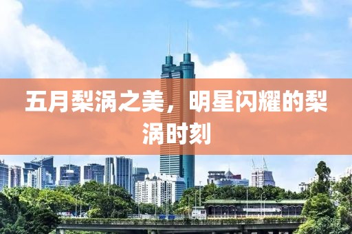 五月梨涡之美，明星闪耀的梨涡时刻