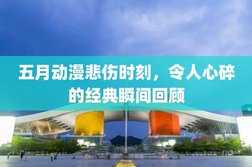 五月动漫悲伤时刻，令人心碎的经典瞬间回顾