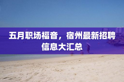 五月职场福音，宿州最新招聘信息大汇总
