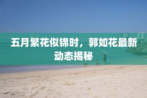 五月繁花似锦时，郭如花最新动态揭秘