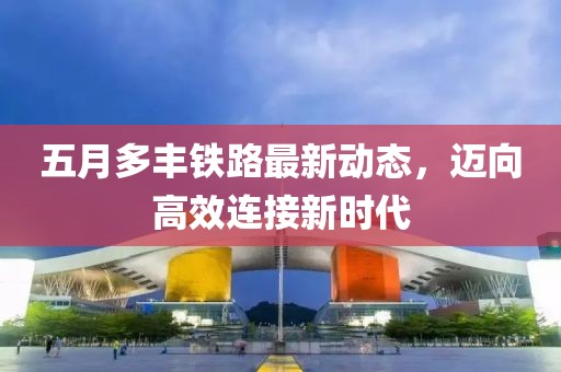 五月多丰铁路最新动态，迈向高效连接新时代