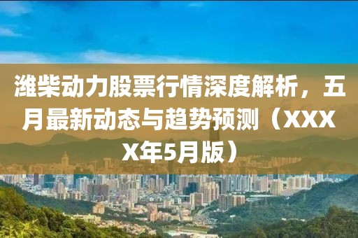 潍柴动力股票行情深度解析，五月最新动态与趋势预测（XXXX年5月版）