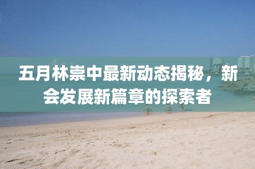 五月林崇中最新动态揭秘，新会发展新篇章的探索者