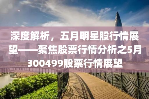 深度解析，五月明星股行情展望——聚焦股票行情分析之5月300499股票行情展望