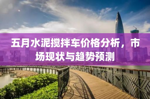 五月水泥搅拌车价格分析，市场现状与趋势预测