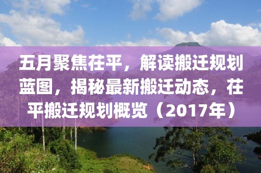 五月聚焦茌平，解读搬迁规划蓝图，揭秘最新搬迁动态，茌平搬迁规划概览（2017年）