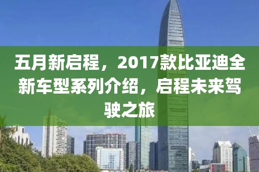 五月新启程，2017款比亚迪全新车型系列介绍，启程未来驾驶之旅