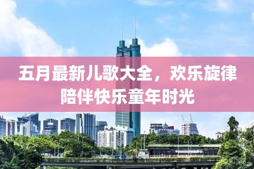 五月最新儿歌大全，欢乐旋律陪伴快乐童年时光