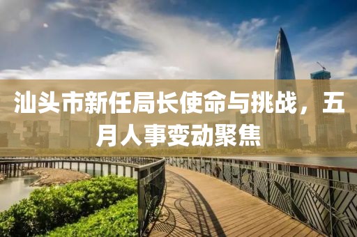 汕头市新任局长使命与挑战，五月人事变动聚焦