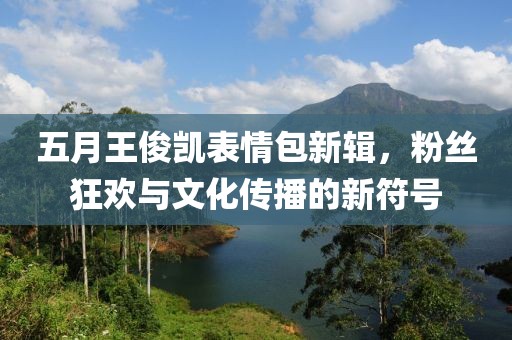 五月王俊凯表情包新辑，粉丝狂欢与文化传播的新符号