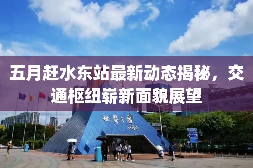 五月赶水东站最新动态揭秘，交通枢纽崭新面貌展望