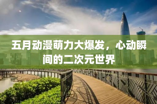 五月动漫萌力大爆发，心动瞬间的二次元世界