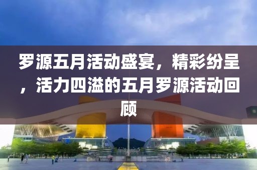 罗源五月活动盛宴，精彩纷呈，活力四溢的五月罗源活动回顾