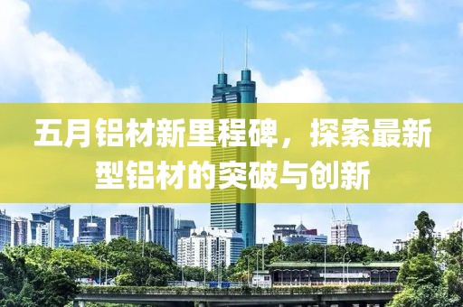 五月铝材新里程碑，探索最新型铝材的突破与创新
