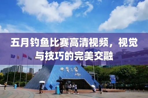五月钓鱼比赛高清视频，视觉与技巧的完美交融