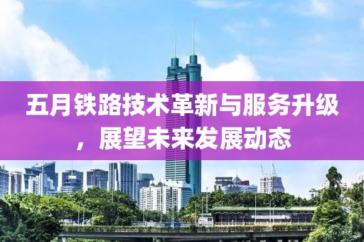 五月铁路技术革新与服务升级，展望未来发展动态