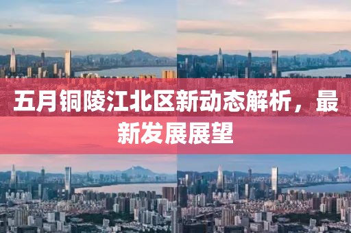 五月铜陵江北区新动态解析，最新发展展望
