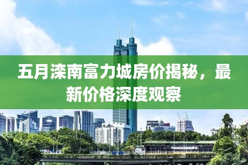 五月滦南富力城房价揭秘，最新价格深度观察