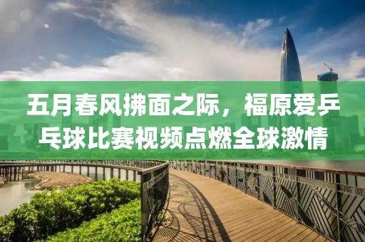 五月春风拂面之际，福原爱乒乓球比赛视频点燃全球激情