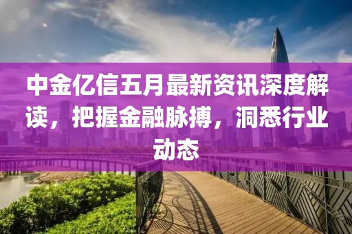 中金亿信五月最新资讯深度解读，把握金融脉搏，洞悉行业动态