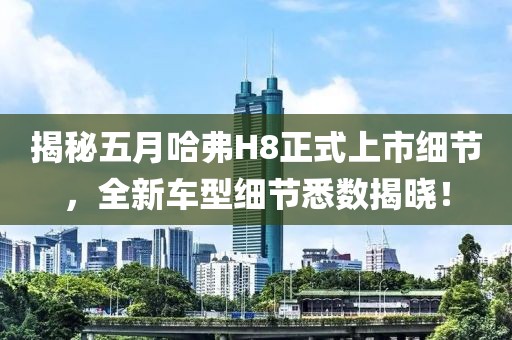 揭秘五月哈弗H8正式上市细节，全新车型细节悉数揭晓！