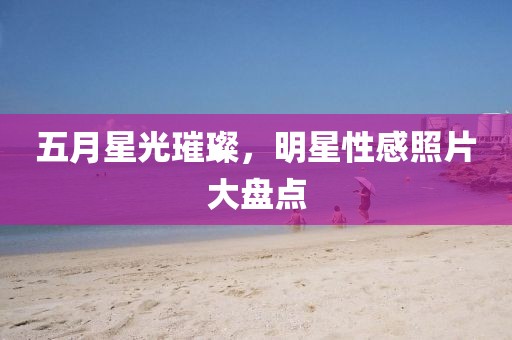 五月星光璀璨，明星性感照片大盘点