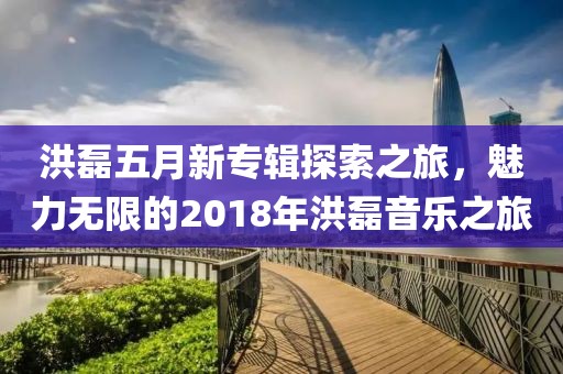 洪磊五月新专辑探索之旅，魅力无限的2018年洪磊音乐之旅