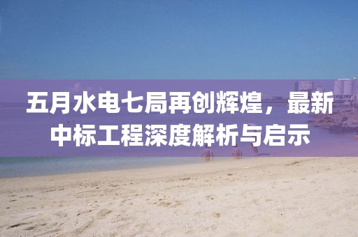 五月水电七局再创辉煌，最新中标工程深度解析与启示